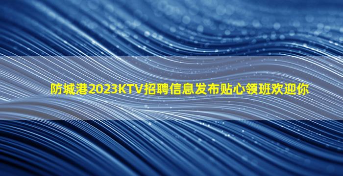 防城港2023KTV招聘信息发布贴心领班欢迎你
